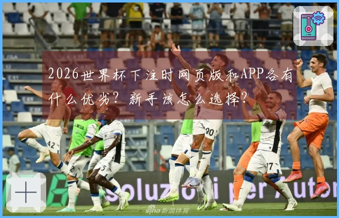 2026世界杯下注时网页版和APP各有什么优劣？新手该怎么选择？